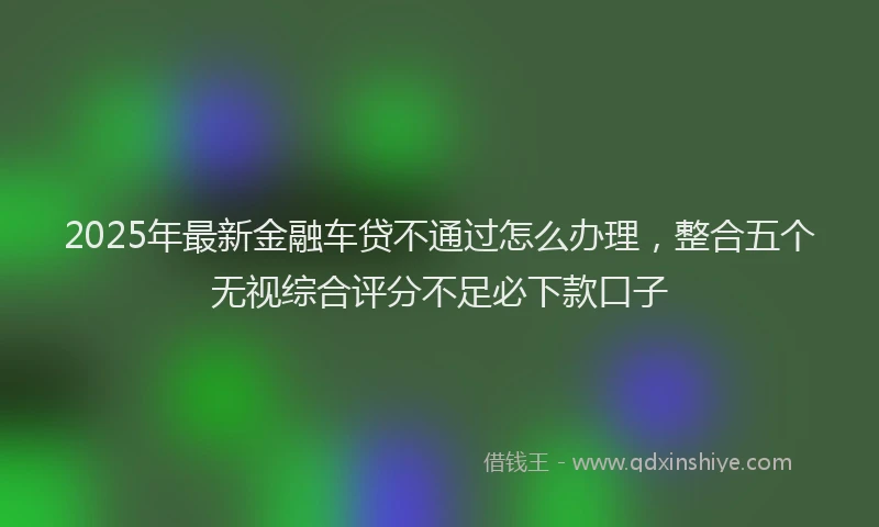 2025年最新金融车贷不通过怎么办理，整合五个无视综合评分不足必下款口子