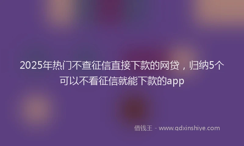 2025年热门不查征信直接下款的网贷，归纳5个可以不看征信就能下款的app