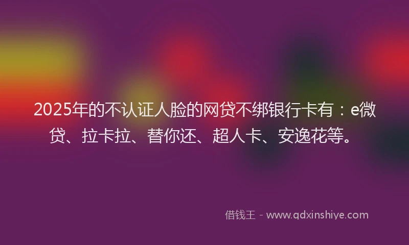 2025年的不认证人脸的网贷不绑银行卡有：e微贷、拉卡拉、替你还、超人卡、安逸花等。