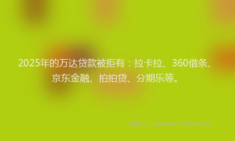 2025年的万达贷款被拒有：拉卡拉、360借条、京东金融、拍拍贷、分期乐等。