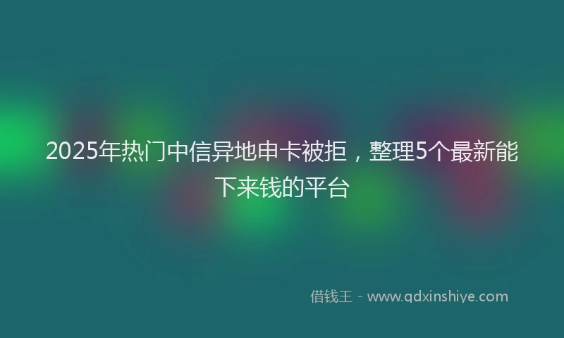2025年热门中信异地申卡被拒，整理5个最新能下来钱的平台
