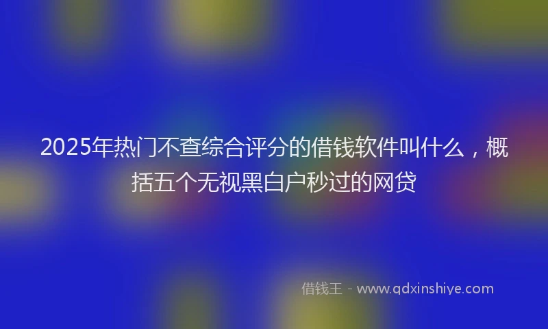 2025年热门不查综合评分的借钱软件叫什么，概括五个无视黑白户秒过的网贷