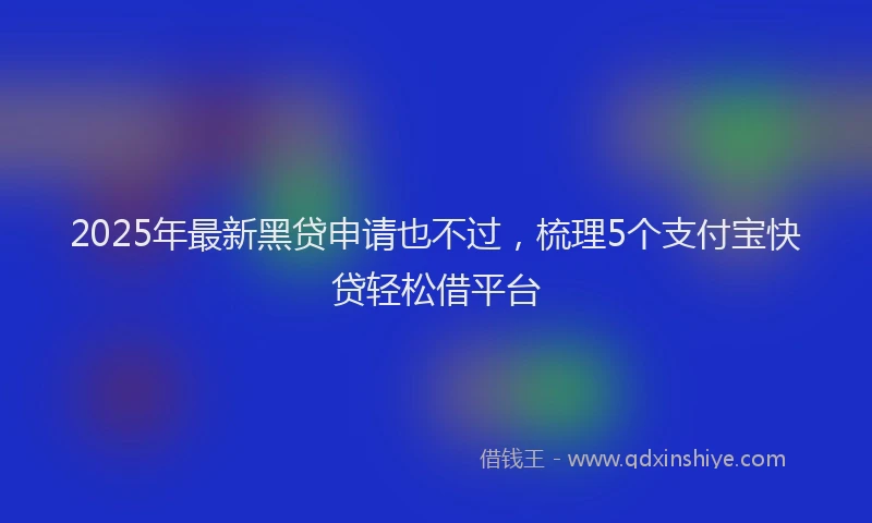 2025年最新黑贷申请也不过，梳理5个支付宝快贷轻松借平台
