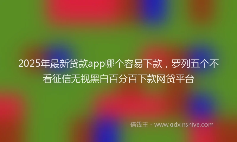 2025年最新贷款app哪个容易下款，罗列五个不看征信无视黑白百分百下款网贷平台