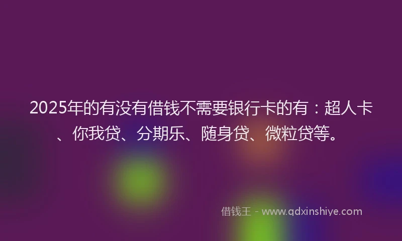 2025年的有没有借钱不需要银行卡的有：超人卡、你我贷、分期乐、随身贷、微粒贷等。