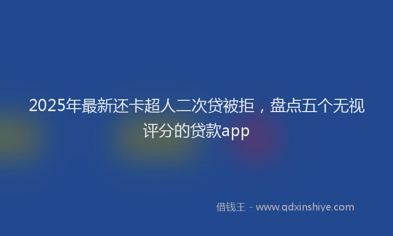 2025年最新还卡超人二次贷被拒，盘点五个无视评分的贷款app