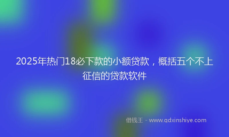2025年热门18必下款的小额贷款，概括五个不上征信的贷款软件