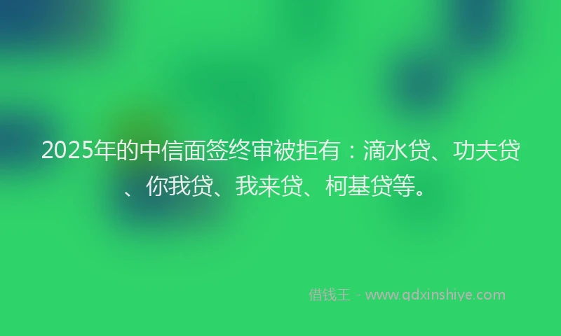 2025年的中信面签终审被拒有：滴水贷、功夫贷、你我贷、我来贷、柯基贷等。