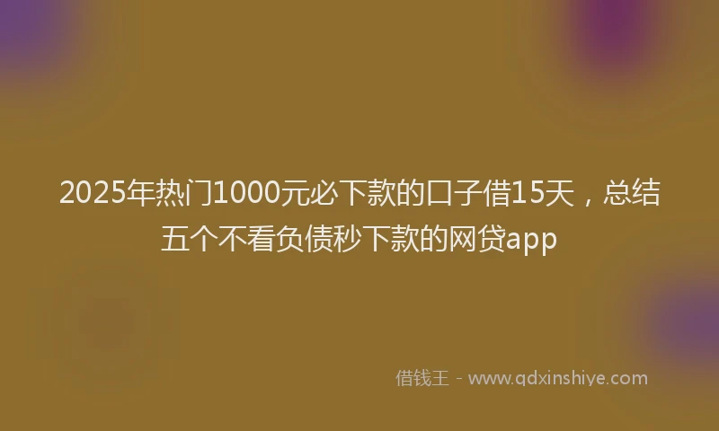 2025年热门1000元必下款的口子借15天，总结五个不看负债秒下款的网贷app