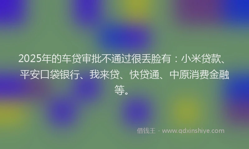 2025年的车贷审批不通过很丢脸有：小米贷款、平安口袋银行、我来贷、快贷通、中原消费金融等。