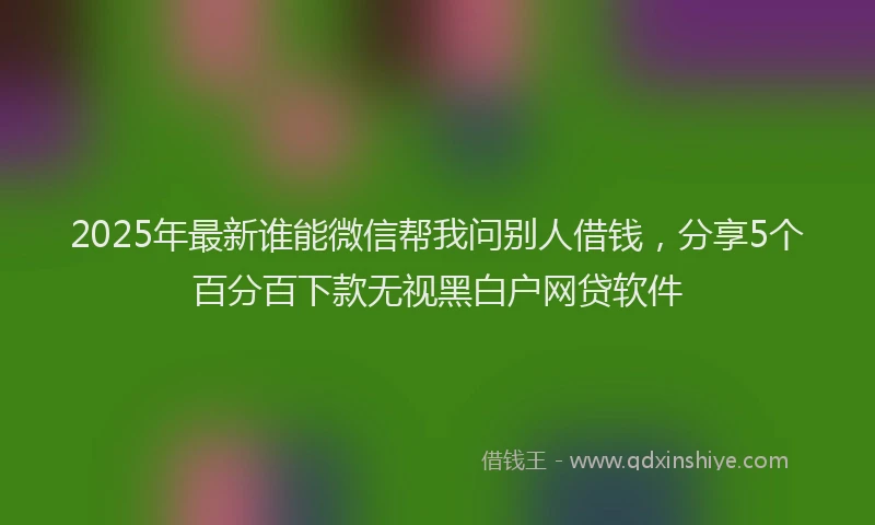 2025年最新谁能微信帮我问别人借钱，分享5个百分百下款无视黑白户网贷软件
