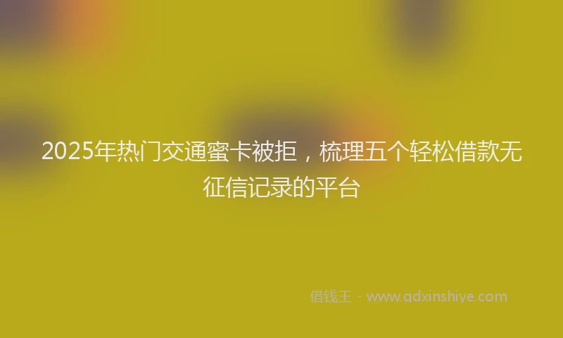 2025年热门交通蜜卡被拒，梳理五个轻松借款无征信记录的平台