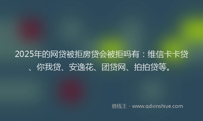 2025年的网贷被拒房贷会被拒吗有：维信卡卡贷、你我贷、安逸花、团贷网、拍拍贷等。