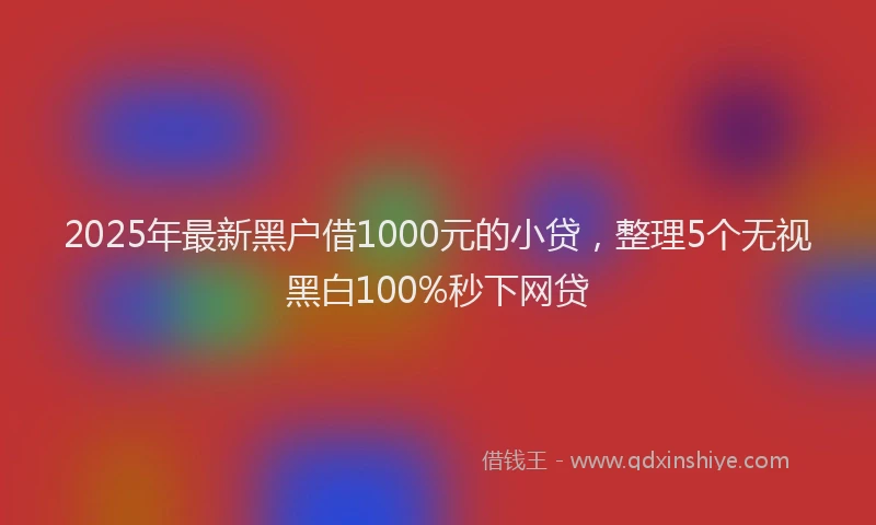 2025年最新黑户借1000元的小贷，整理5个无视黑白100%秒下网贷