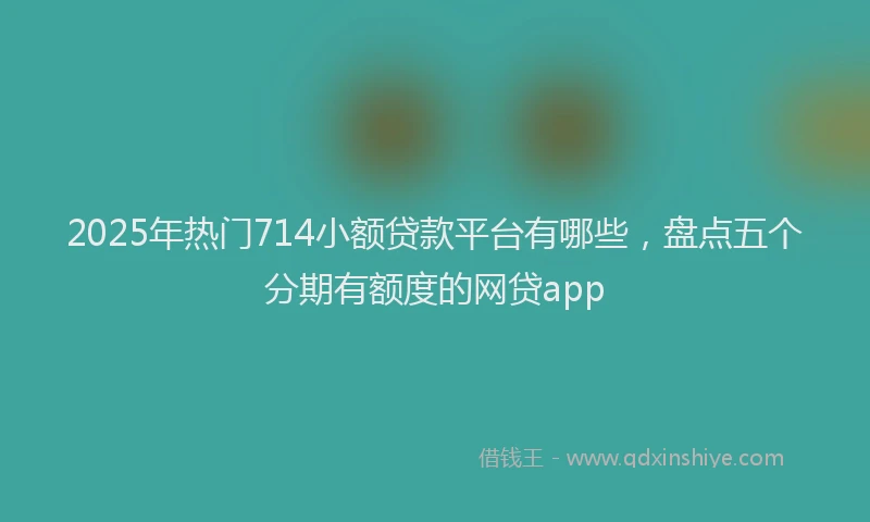 2025年热门714小额贷款平台有哪些，盘点五个分期有额度的网贷app