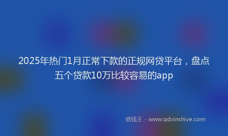 2025年热门1月正常下款的正规网贷平台，盘点五个贷款10万比较容易的app