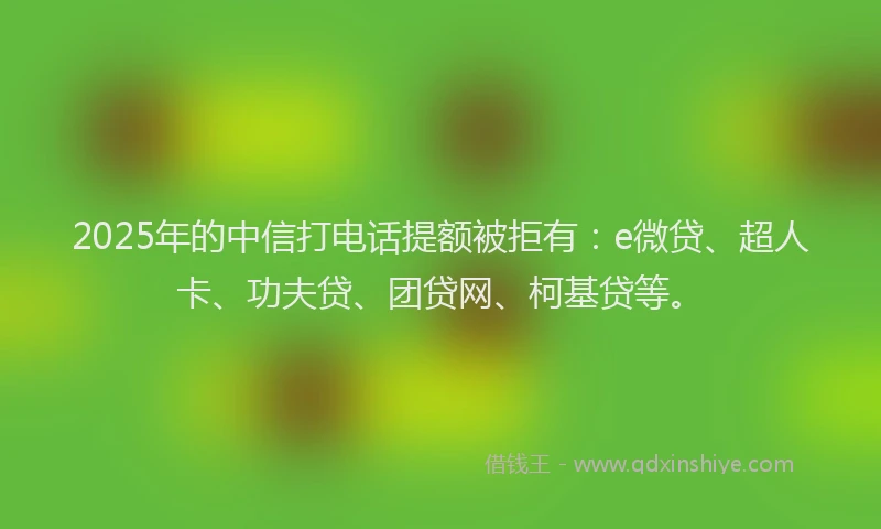 2025年的中信打电话提额被拒有：e微贷、超人卡、功夫贷、团贷网、柯基贷等。