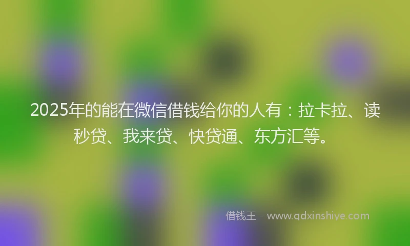 2025年的能在微信借钱给你的人有：拉卡拉、读秒贷、我来贷、快贷通、东方汇等。