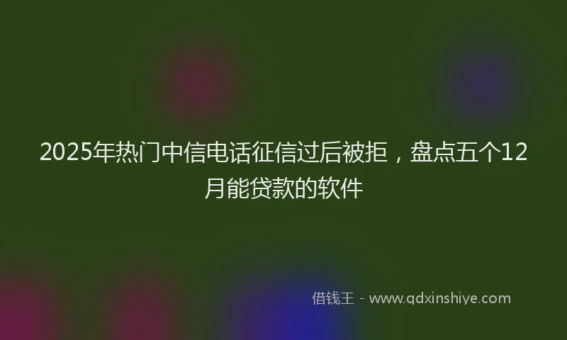 2025年热门中信电话征信过后被拒，盘点五个12月能贷款的软件