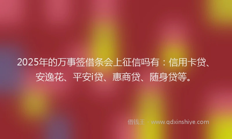 2025年的万事签借条会上征信吗有：信用卡贷、安逸花、平安i贷、惠商贷、随身贷等。