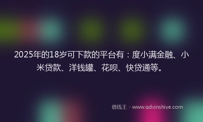 2025年的18岁可下款的平台有：度小满金融、小米贷款、洋钱罐、花呗、快贷通等。