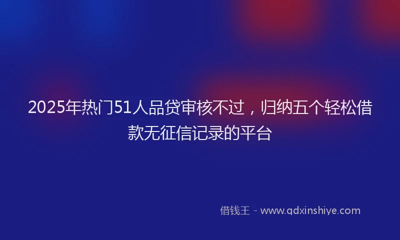 2025年热门51人品贷审核不过，归纳五个轻松借款无征信记录的平台