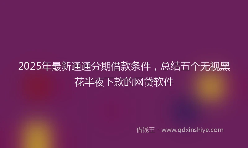 2025年最新通通分期借款条件，总结五个无视黑花半夜下款的网贷软件