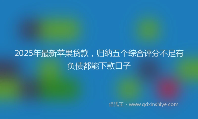 2025年最新苹果贷款，归纳五个综合评分不足有负债都能下款口子
