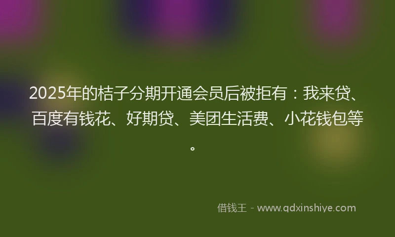 2025年的桔子分期开通会员后被拒有：我来贷、百度有钱花、好期贷、美团生活费、小花钱包等。