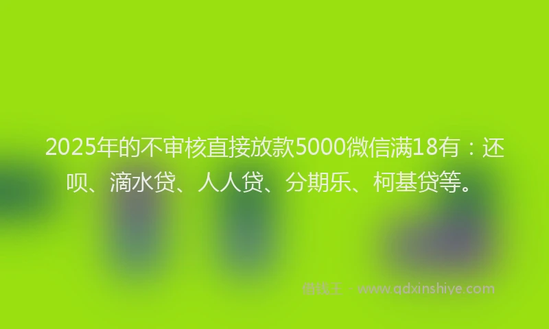 2025年的不审核直接放款5000微信满18有：还呗、滴水贷、人人贷、分期乐、柯基贷等。