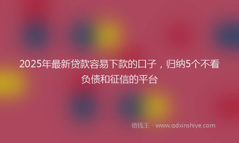 2025年最新贷款容易下款的口子，归纳5个不看负债和征信的平台