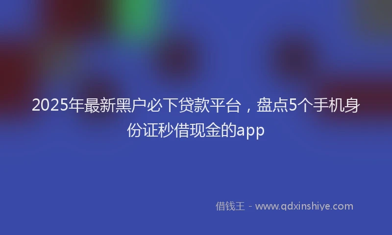 2025年最新黑户必下贷款平台，盘点5个手机身份证秒借现金的app