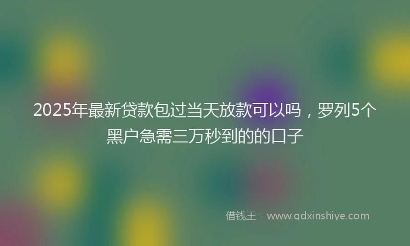 2025年最新贷款包过当天放款可以吗，罗列5个黑户急需三万秒到的的口子