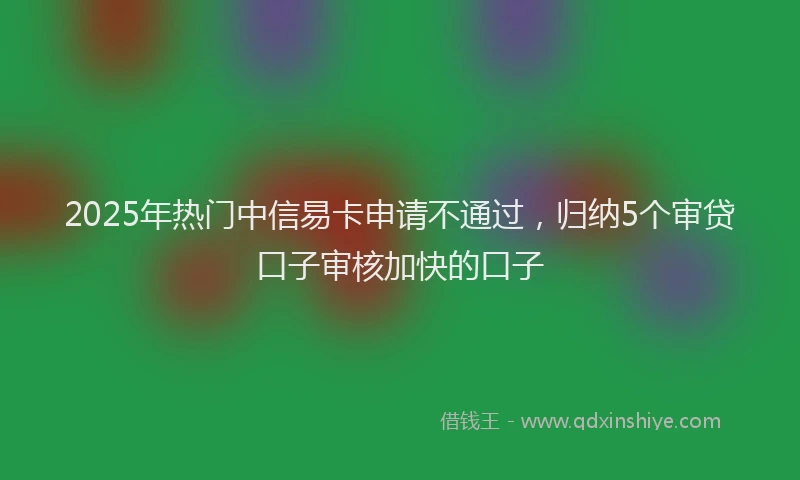 2025年热门中信易卡申请不通过，归纳5个审贷口子审核加快的口子