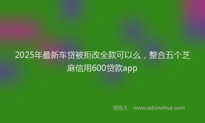 2025年最新车贷被拒改全款可以么，整合五个芝麻信用600贷款app