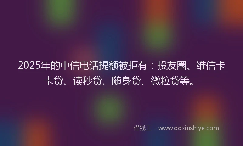 2025年的中信电话提额被拒有：投友圈、维信卡卡贷、读秒贷、随身贷、微粒贷等。