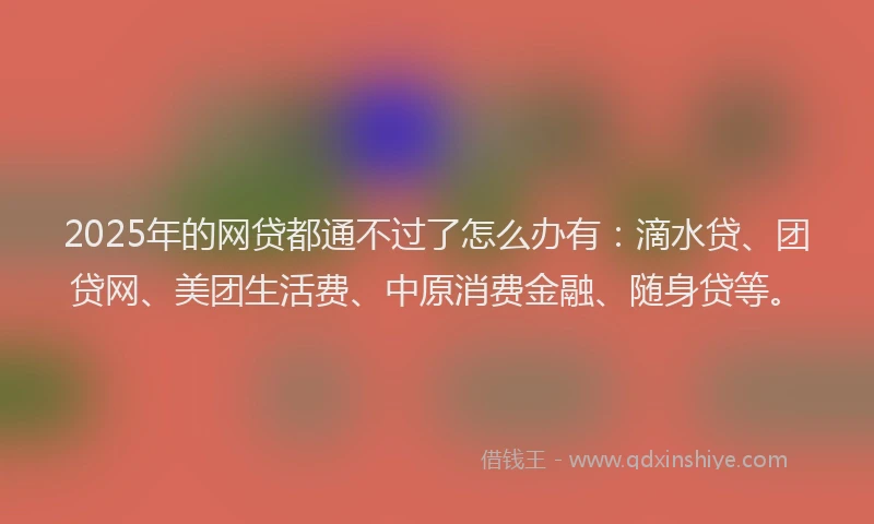 2025年的网贷都通不过了怎么办有：滴水贷、团贷网、美团生活费、中原消费金融、随身贷等。