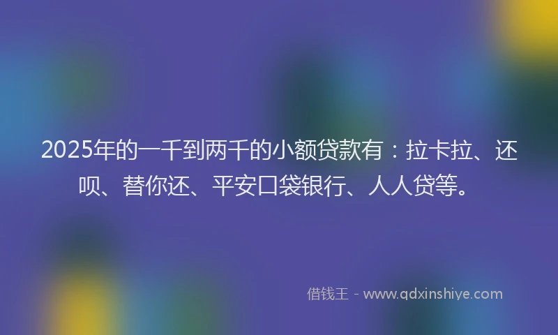 2025年的一千到两千的小额贷款有：拉卡拉、还呗、替你还、平安口袋银行、人人贷等。