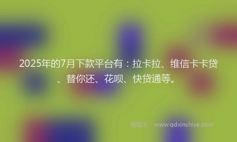 2025年的7月下款平台有：拉卡拉、维信卡卡贷、替你还、花呗、快贷通等。