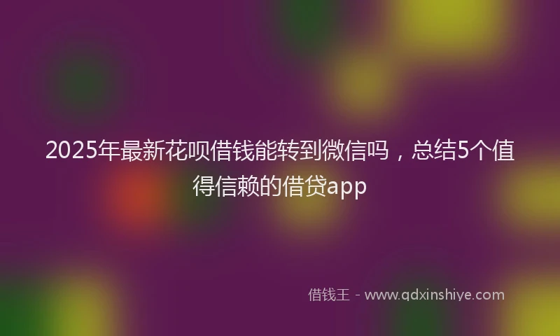 2025年最新花呗借钱能转到微信吗，总结5个值得信赖的借贷app