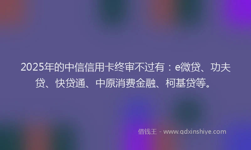 2025年的中信信用卡终审不过有：e微贷、功夫贷、快贷通、中原消费金融、柯基贷等。
