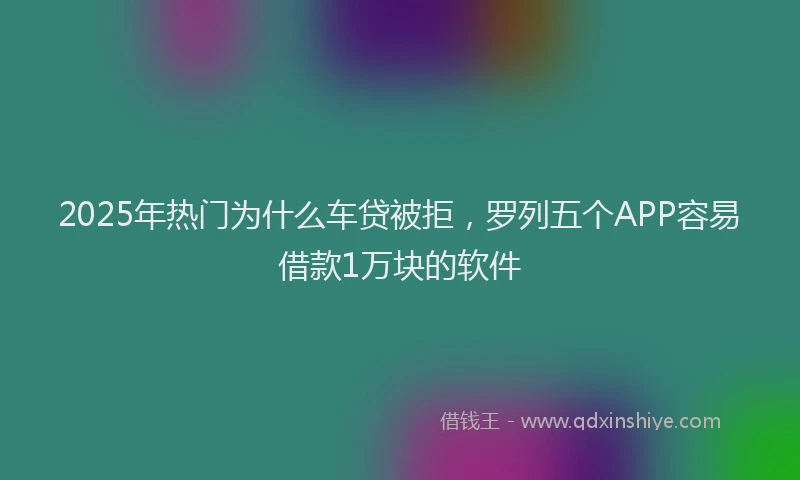 2025年热门为什么车贷被拒，罗列五个APP容易借款1万块的软件