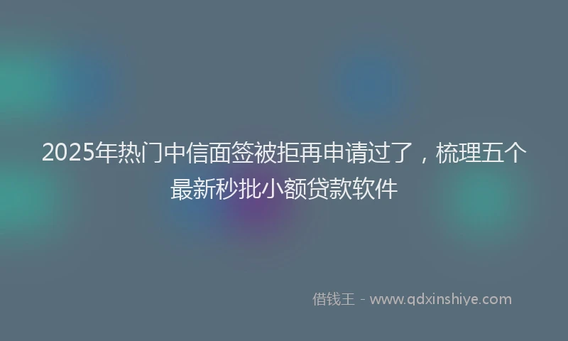 2025年热门中信面签被拒再申请过了，梳理五个最新秒批小额贷款软件