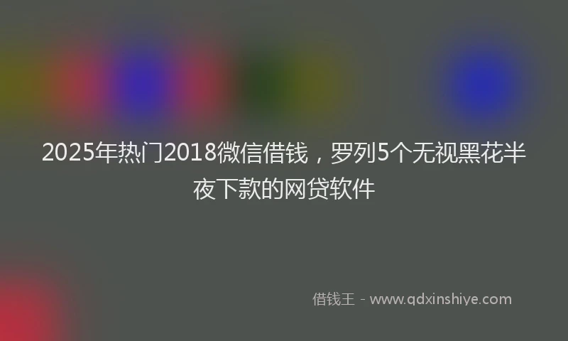 2025年热门2018微信借钱，罗列5个无视黑花半夜下款的网贷软件