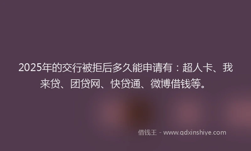 2025年的交行被拒后多久能申请有：超人卡、我来贷、团贷网、快贷通、微博借钱等。