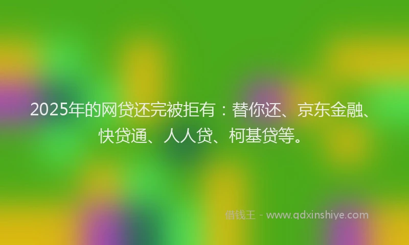 2025年的网贷还完被拒有：替你还、京东金融、快贷通、人人贷、柯基贷等。