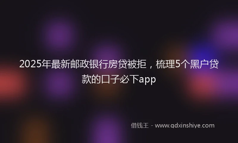 2025年最新邮政银行房贷被拒，梳理5个黑户贷款的口子必下app
