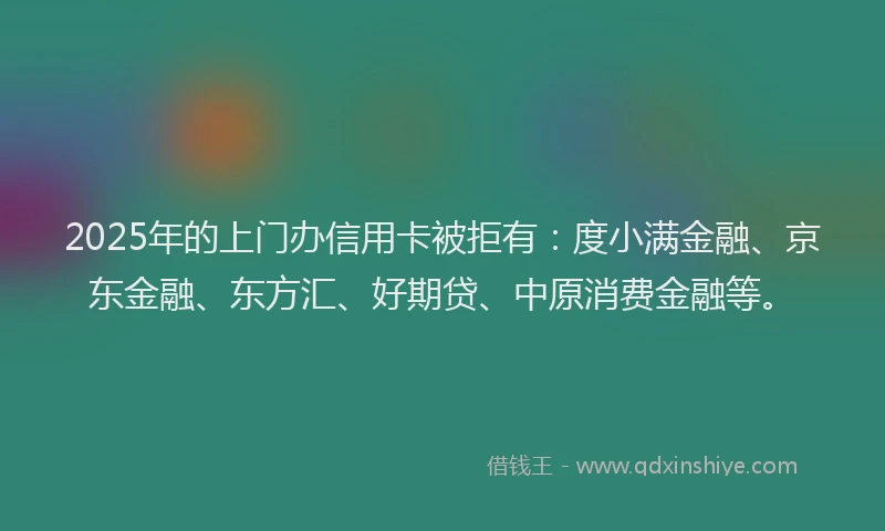 2025年的上门办信用卡被拒有：度小满金融、京东金融、东方汇、好期贷、中原消费金融等。