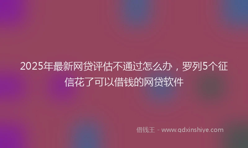 2025年最新网贷评估不通过怎么办，罗列5个征信花了可以借钱的网贷软件