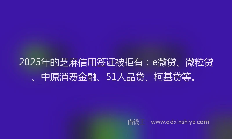2025年的芝麻信用签证被拒有：e微贷、微粒贷、中原消费金融、51人品贷、柯基贷等。